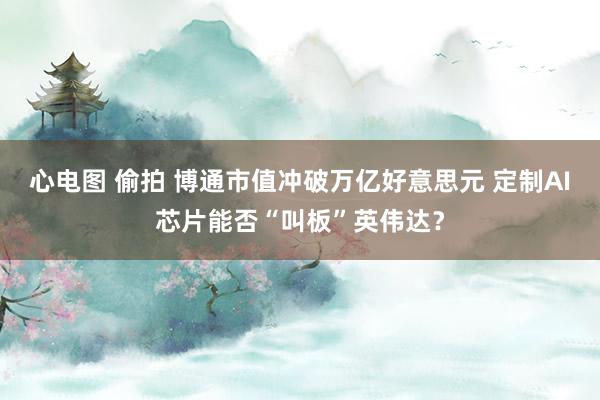 心电图 偷拍 博通市值冲破万亿好意思元 定制AI芯片能否“叫板”英伟达？