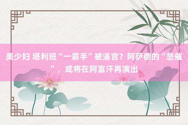 美少妇 塔利班“一霸手”被逼宫？阿萨德的“悲催”，或将在阿富汗再演出