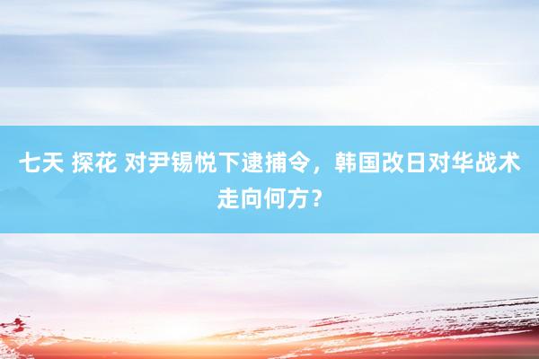 七天 探花 对尹锡悦下逮捕令，韩国改日对华战术走向何方？