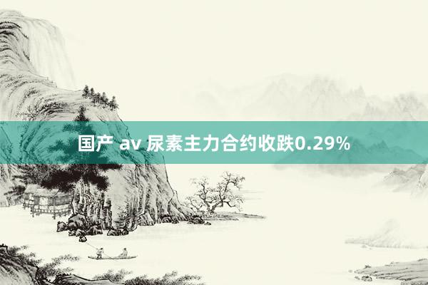 国产 av 尿素主力合约收跌0.29%