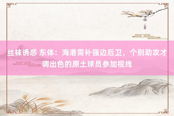 丝袜诱惑 东体：海港需补强边后卫，个别助攻才调出色的原土球员参加视线