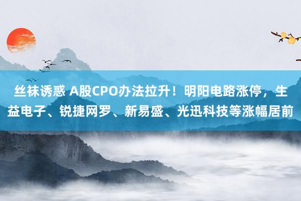 丝袜诱惑 A股CPO办法拉升！明阳电路涨停，生益电子、锐捷网罗、新易盛、光迅科技等涨幅居前
