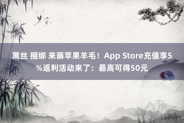 黑丝 捆绑 来薅苹果羊毛！App Store充值享5%返利活动来了：最高可得50元