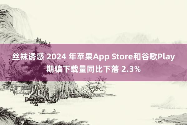 丝袜诱惑 2024 年苹果App Store和谷歌Play期骗下载量同比下落 2.3%