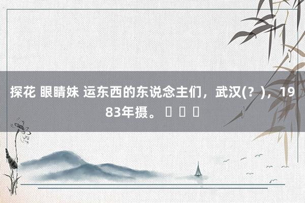 探花 眼睛妹 运东西的东说念主们，武汉(？)，1983年摄。 ​​​