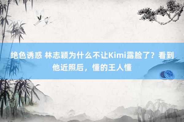 绝色诱惑 林志颖为什么不让Kimi露脸了？看到他近照后，懂的王人懂