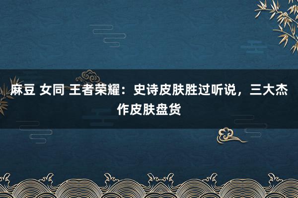 麻豆 女同 王者荣耀：史诗皮肤胜过听说，三大杰作皮肤盘货