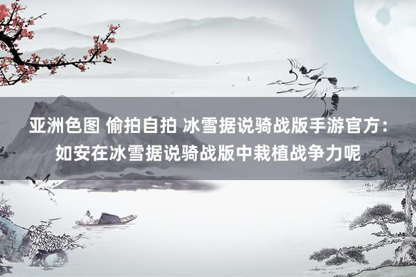 亚洲色图 偷拍自拍 冰雪据说骑战版手游官方：如安在冰雪据说骑战版中栽植战争力呢