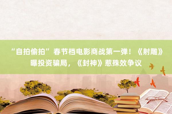 “自拍偷拍” 春节档电影商战第一弹！《射雕》曝投资骗局，《封神》惹殊效争议