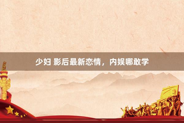 少妇 影后最新恋情，内娱哪敢学