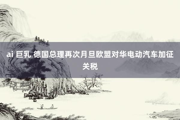 ai 巨乳 德国总理再次月旦欧盟对华电动汽车加征关税