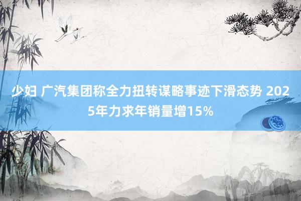 少妇 广汽集团称全力扭转谋略事迹下滑态势 2025年力求年销量增15%