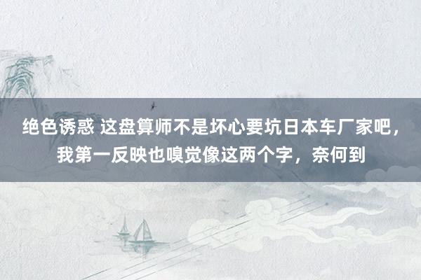 绝色诱惑 这盘算师不是坏心要坑日本车厂家吧，我第一反映也嗅觉像这两个字，奈何到