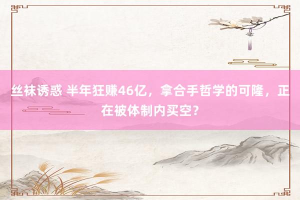 丝袜诱惑 半年狂赚46亿，拿合手哲学的可隆，正在被体制内买空？