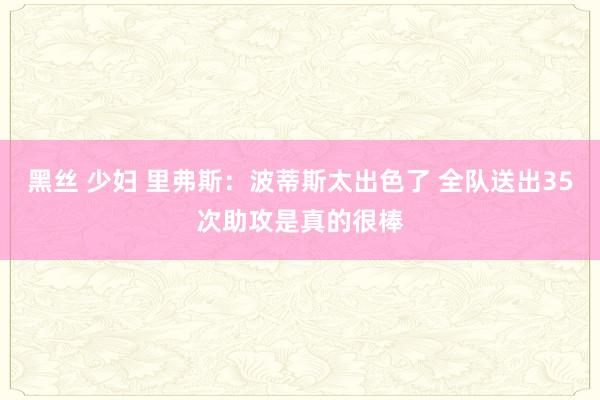 黑丝 少妇 里弗斯：波蒂斯太出色了 全队送出35次助攻是真的很棒