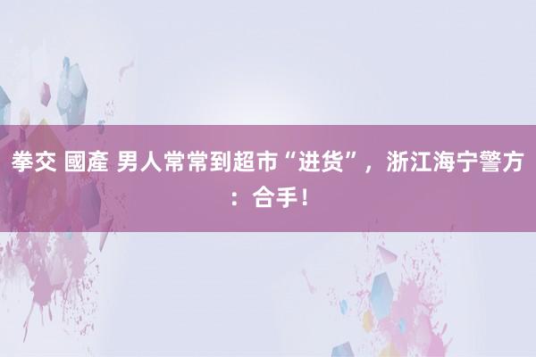 拳交 國產 男人常常到超市“进货”，浙江海宁警方：合手！