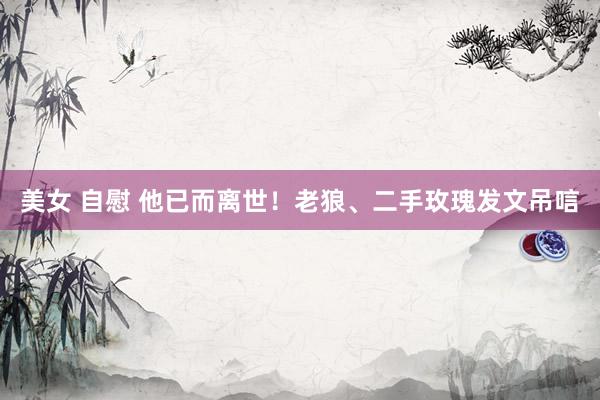 美女 自慰 他已而离世！老狼、二手玫瑰发文吊唁