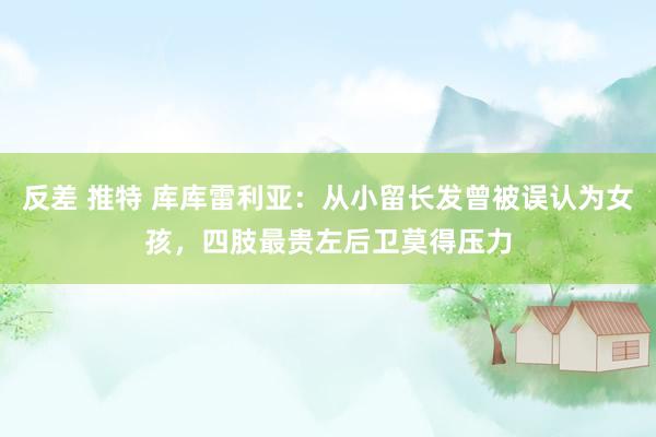 反差 推特 库库雷利亚：从小留长发曾被误认为女孩，四肢最贵左后卫莫得压力
