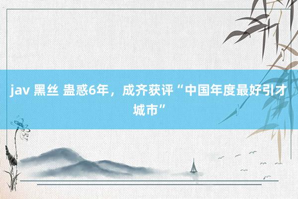 jav 黑丝 蛊惑6年，成齐获评“中国年度最好引才城市”