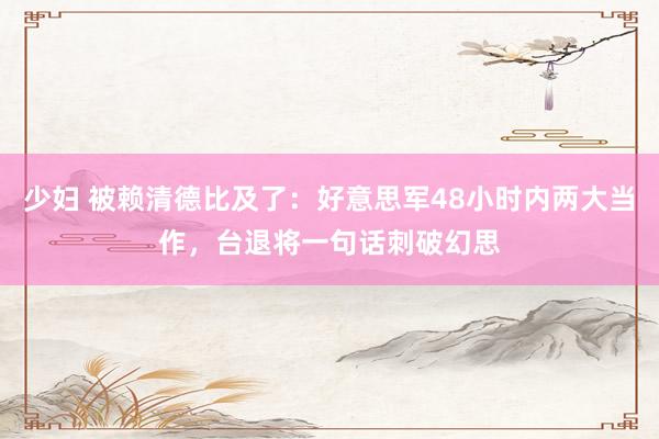少妇 被赖清德比及了：好意思军48小时内两大当作，台退将一句话刺破幻思