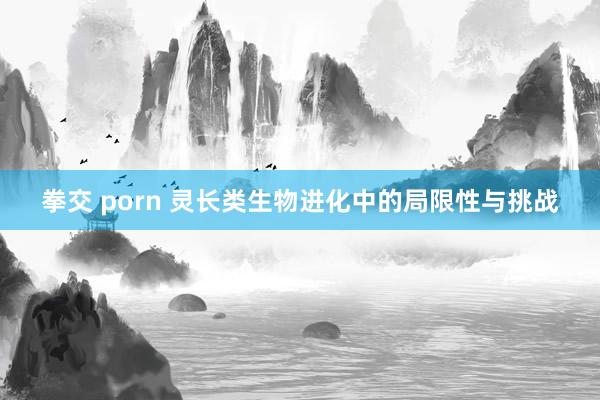 拳交 porn 灵长类生物进化中的局限性与挑战
