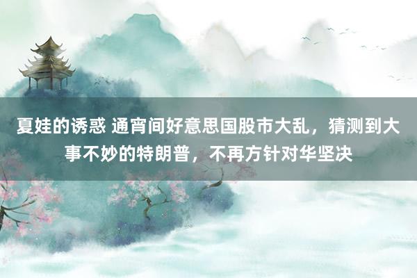 夏娃的诱惑 通宵间好意思国股市大乱，猜测到大事不妙的特朗普，不再方针对华坚决