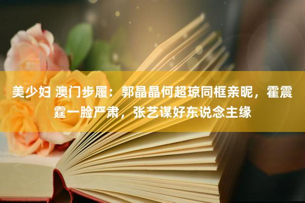 美少妇 澳门步履：郭晶晶何超琼同框亲昵，霍震霆一脸严肃，张艺谋好东说念主缘