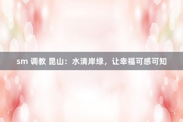 sm 调教 昆山：水清岸绿，让幸福可感可知