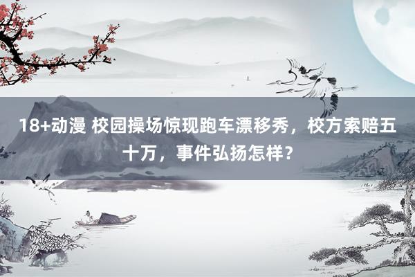 18+动漫 校园操场惊现跑车漂移秀，校方索赔五十万，事件弘扬怎样？