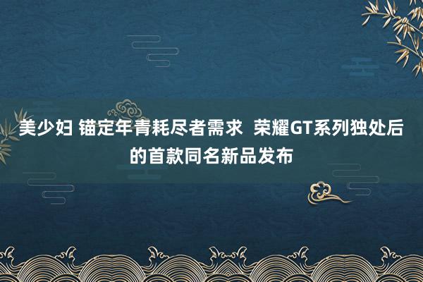 美少妇 锚定年青耗尽者需求  荣耀GT系列独处后的首款同名新品发布