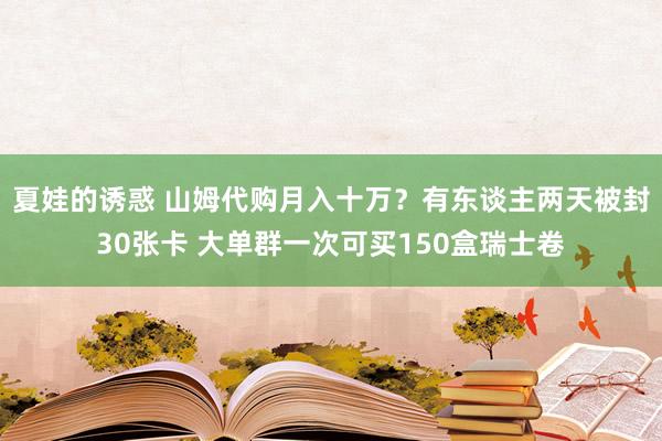 夏娃的诱惑 山姆代购月入十万？有东谈主两天被封30张卡 大单群一次可买150盒瑞士卷
