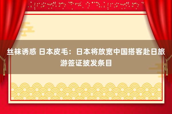 丝袜诱惑 日本皮毛：日本将放宽中国搭客赴日旅游签证披发条目