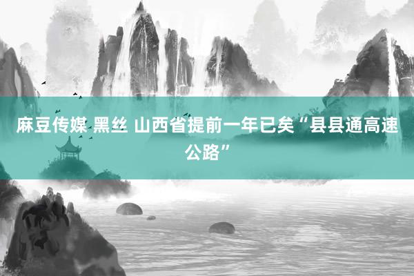 麻豆传媒 黑丝 山西省提前一年已矣“县县通高速公路”