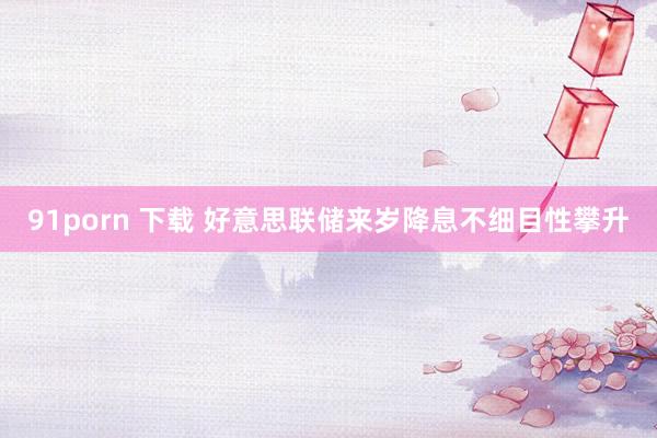 91porn 下载 好意思联储来岁降息不细目性攀升