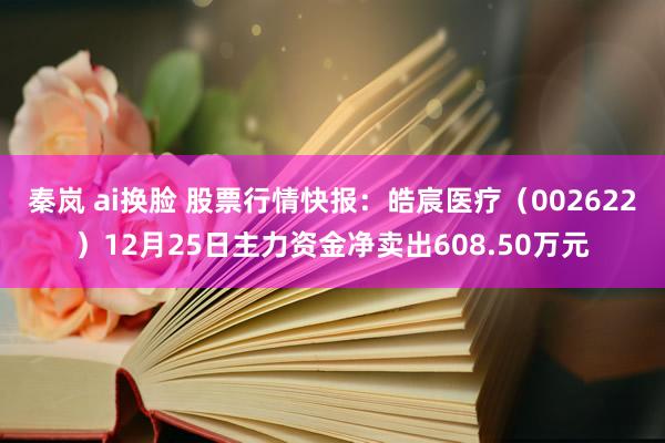 秦岚 ai换脸 股票行情快报：皓宸医疗（002622）12月25日主力资金净卖出608.50万元
