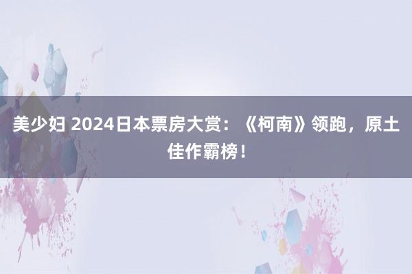 美少妇 2024日本票房大赏：《柯南》领跑，原土佳作霸榜！
