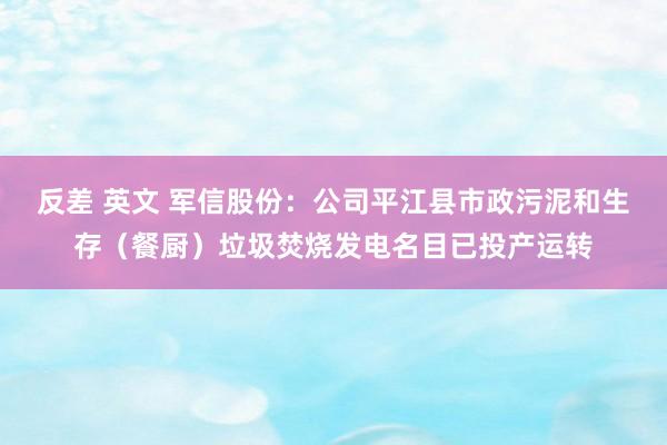 反差 英文 军信股份：公司平江县市政污泥和生存（餐厨）垃圾焚烧发电名目已投产运转