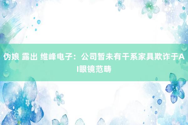 伪娘 露出 维峰电子：公司暂未有干系家具欺诈于AI眼镜范畴