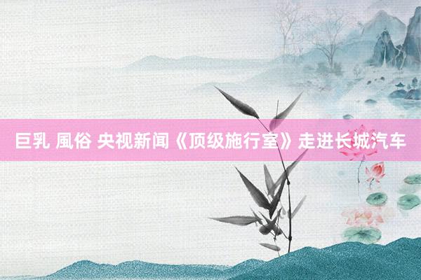 巨乳 風俗 央视新闻《顶级施行室》走进长城汽车