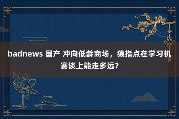 badnews 国产 冲向低龄商场，猿指点在学习机赛谈上能走多远？