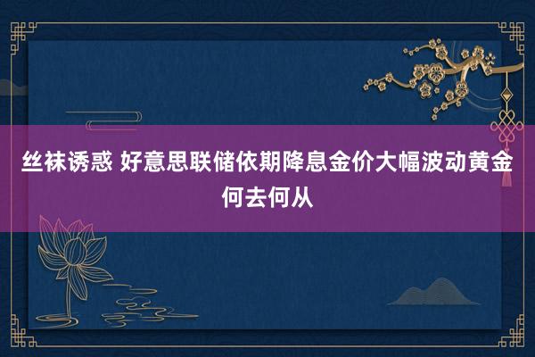 丝袜诱惑 好意思联储依期降息金价大幅波动黄金何去何从