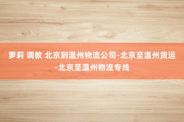 萝莉 调教 北京到温州物流公司-北京至温州货运-北京至温州物流专线