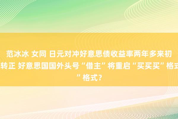 范冰冰 女同 日元对冲好意思债收益率两年多来初度转正 好意思国国外头号“借主”将重启“买买买”格式？