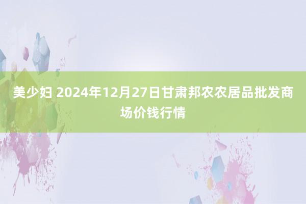 美少妇 2024年12月27日甘肃邦农农居品批发商场价钱行情