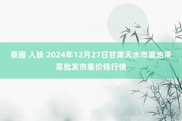泰國 人妖 2024年12月27日甘肃天水市瀛池果菜批发市集价钱行情