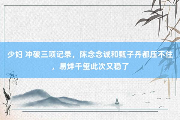 少妇 冲破三项记录，陈念念诚和甄子丹都压不住，易烊千玺此次又稳了