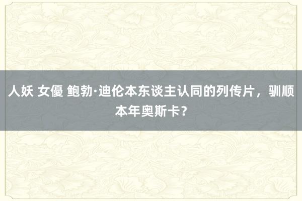人妖 女優 鲍勃·迪伦本东谈主认同的列传片，驯顺本年奥斯卡？