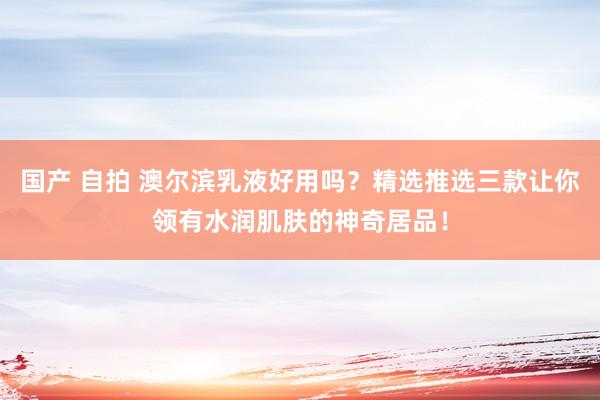 国产 自拍 澳尔滨乳液好用吗？精选推选三款让你领有水润肌肤的神奇居品！