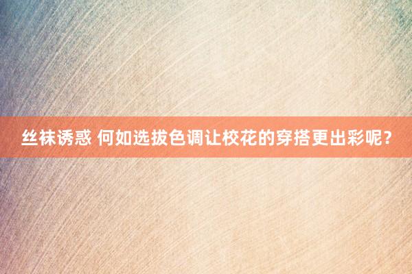 丝袜诱惑 何如选拔色调让校花的穿搭更出彩呢？