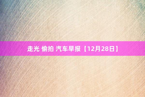 走光 偷拍 汽车早报【12月28日】